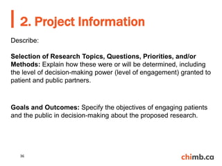 Describe:
Selection of Research Topics, Questions, Priorities, and/or
Methods: Explain how these were or will be determined, including
the level of decision-making power (level of engagement) granted to
patient and public partners.
Goals and Outcomes: Specify the objectives of engaging patients
and the public in decision-making about the proposed research.
2. Project Information
36
 