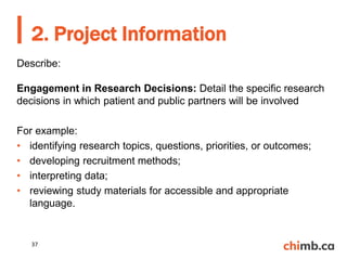 Describe:
Engagement in Research Decisions: Detail the specific research
decisions in which patient and public partners will be involved
For example:
• identifying research topics, questions, priorities, or outcomes;
• developing recruitment methods;
• interpreting data;
• reviewing study materials for accessible and appropriate
language.
2. Project Information
37
 