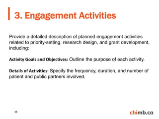 3. Engagement Activities
38
Provide a detailed description of planned engagement activities
related to priority-setting, research design, and grant development,
including:
Activity Goals and Objectives: Outline the purpose of each activity.
Details of Activities: Specify the frequency, duration, and number of
patient and public partners involved.
 