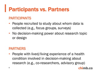 PARTICIPANTS
• People recruited to study about whom data is
collected (e.g., focus groups, surveys)
• No decision-making power about research topic
or design
PARTNERS
• People with lived/living experience of a health
condition involved in decision-making about
research (e.g., co-researchers, advisory group)
Participants vs. Partners
4
 