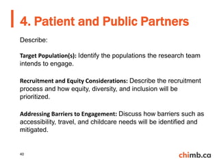Describe:
Target Population(s): Identify the populations the research team
intends to engage.
Recruitment and Equity Considerations: Describe the recruitment
process and how equity, diversity, and inclusion will be
prioritized.
Addressing Barriers to Engagement: Discuss how barriers such as
accessibility, travel, and childcare needs will be identified and
mitigated.
4. Patient and Public Partners
40
 