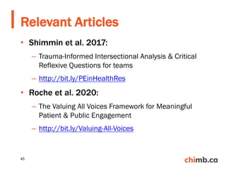 • Shimmin et al. 2017:
– Trauma-Informed Intersectional Analysis & Critical
Reflexive Questions for teams
– http://bit.ly/PEinHealthRes
• Roche et al. 2020:
– The Valuing All Voices Framework for Meaningful
Patient & Public Engagement
– http://bit.ly/Valuing-All-Voices
Relevant Articles
45
 
