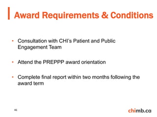 • Consultation with CHI’s Patient and Public
Engagement Team
• Attend the PREPPP award orientation
• Complete final report within two months following the
award term
Award Requirements & Conditions
46
 