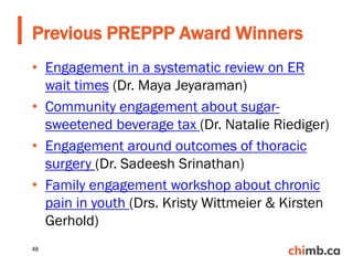 • Engagement in a systematic review on ER
wait times (Dr. Maya Jeyaraman)
• Community engagement about sugar-
sweetened beverage tax (Dr. Natalie Riediger)
• Engagement around outcomes of thoracic
surgery (Dr. Sadeesh Srinathan)
• Family engagement workshop about chronic
pain in youth (Drs. Kristy Wittmeier & Kirsten
Gerhold)
Previous PREPPP Award Winners
48
 