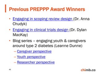 • Engaging in scoping review design (Dr. Anna
Chudyk)
• Engaging in clinical trials design (Dr. Dylan
MacKay)
• Blog series – engaging youth & caregivers
around type 2 diabetes (Leanne Dunne)
– Caregiver perspective
– Youth perspective
– Researcher perspective
Previous PREPPP Award Winners
49
 