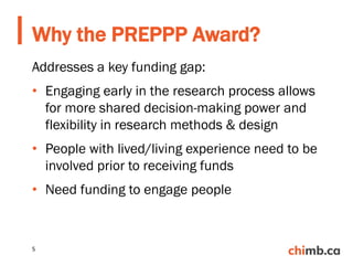 Addresses a key funding gap:
• Engaging early in the research process allows
for more shared decision-making power and
flexibility in research methods & design
• People with lived/living experience need to be
involved prior to receiving funds
• Need funding to engage people
Why the PREPPP Award?
5
 