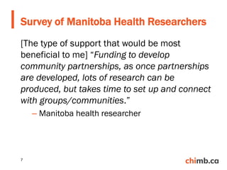 [The type of support that would be most
beneficial to me] “Funding to develop
community partnerships, as once partnerships
are developed, lots of research can be
produced, but takes time to set up and connect
with groups/communities.”
– Manitoba health researcher
Survey of Manitoba Health Researchers
7
 