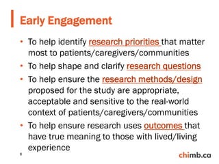 • To help identify research priorities that matter
most to patients/caregivers/communities
• To help shape and clarify research questions
• To help ensure the research methods/design
proposed for the study are appropriate,
acceptable and sensitive to the real-world
context of patients/caregivers/communities
• To help ensure research uses outcomes that
have true meaning to those with lived/living
experience
Early Engagement
8
 
