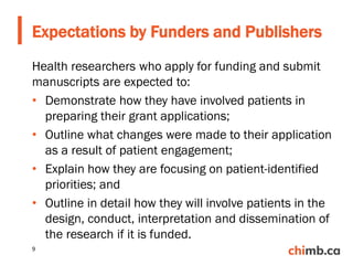 Health researchers who apply for funding and submit
manuscripts are expected to:
• Demonstrate how they have involved patients in
preparing their grant applications;
• Outline what changes were made to their application
as a result of patient engagement;
• Explain how they are focusing on patient-identified
priorities; and
• Outline in detail how they will involve patients in the
design, conduct, interpretation and dissemination of
the research if it is funded.
Expectations by Funders and Publishers
9
 