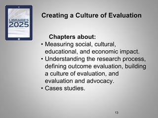 Creating a Culture of Evaluation
Chapters about:
• Measuring social, cultural,
educational, and economic impact.
• Understanding the research process,
defining outcome evaluation, building
a culture of evaluation, and
evaluation and advocacy.
• Cases studies.
13
 