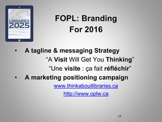 FOPL: Branding
For 2016
• A tagline & messaging Strategy
“A Visit Will Get You Thinking”
“Une visite : ça fait réfléchir”
• A marketing positioning campaign
www.thinkaboutlibraries.ca
http://www.oplw.ca
17
 
