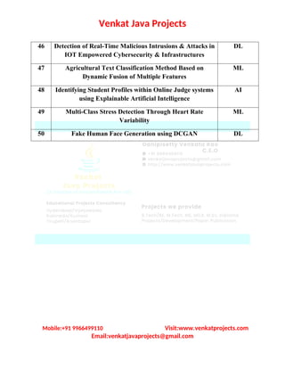 Venkat Java Projects
46 Detection of Real-Time Malicious Intrusions & Attacks in
IOT Empowered Cybersecurity & Infrastructures
DL
47 Agricultural Text Classification Method Based on
Dynamic Fusion of Multiple Features
ML
48 Identifying Student Profiles within Online Judge systems
using Explainable Artificial Intelligence
AI
49 Multi-Class Stress Detection Through Heart Rate
Variability
ML
50 Fake Human Face Generation using DCGAN DL
Mobile:+91 9966499110 Visit:www.venkatprojects.com
Email:venkatjavaprojects@gmail.com
 