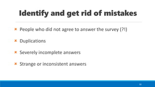 Identify and get rid of mistakes
 People who did not agree to answer the survey (?!)
 Duplications
 Severely incomplete answers
 Strange or inconsistent answers
16
 