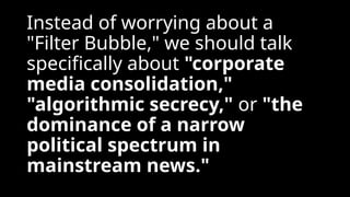 Instead of worrying about a
"Filter Bubble," we should talk
specifically about "corporate
media consolidation,"
"algorithmic secrecy," or "the
dominance of a narrow
political spectrum in
mainstream news."
 
