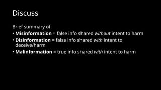 Discuss
Brief summary of:
• Misinformation = false info shared without intent to harm
• Disinformation = false info shared with intent to
deceive/harm
• Malinformation = true info shared with intent to harm
 