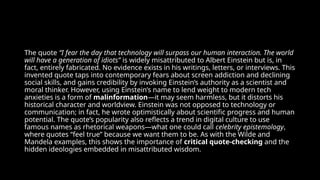 The quote “I fear the day that technology will surpass our human interaction. The world
will have a generation of idiots” is widely misattributed to Albert Einstein but is, in
fact, entirely fabricated. No evidence exists in his writings, letters, or interviews. This
invented quote taps into contemporary fears about screen addiction and declining
social skills, and gains credibility by invoking Einstein’s authority as a scientist and
moral thinker. However, using Einstein’s name to lend weight to modern tech
anxieties is a form of malinformation—it may seem harmless, but it distorts his
historical character and worldview. Einstein was not opposed to technology or
communication; in fact, he wrote optimistically about scientific progress and human
potential. The quote’s popularity also reflects a trend in digital culture to use
famous names as rhetorical weapons—what one could call celebrity epistemology,
where quotes “feel true” because we want them to be. As with the Wilde and
Mandela examples, this shows the importance of critical quote-checking and the
hidden ideologies embedded in misattributed wisdom.
 