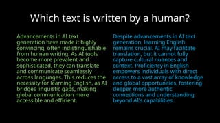 Which text is written by a human?
Advancements in AI text
generation have made it highly
convincing, often indistinguishable
from human writing. As AI tools
become more prevalent and
sophisticated, they can translate
and communicate seamlessly
across languages. This reduces the
necessity for learning English, as AI
bridges linguistic gaps, making
global communication more
accessible and efficient.
Despite advancements in AI text
generation, learning English
remains crucial. AI may facilitate
translation, but it cannot fully
capture cultural nuances and
context. Proficiency in English
empowers individuals with direct
access to a vast array of knowledge
and global opportunities, fostering
deeper, more authentic
connections and understanding
beyond AI's capabilities.
 