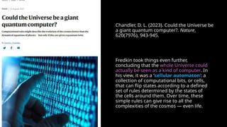 Chandler, D. L. (2023). Could the Universe be
a giant quantum computer?. Nature,
620(7976), 943-945.
Fredkin took things even further,
concluding that the whole Universe could
actually be seen as a kind of computer. In
his view, it was a ‘cellular automaton’: a
collection of computational bits, or cells,
that can flip states according to a defined
set of rules determined by the states of
the cells around them. Over time, these
simple rules can give rise to all the
complexities of the cosmos — even life.
 