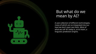 But what do we
mean by AI?
A vast collection of different technologies,
many of which are so integrated into our
lives we don't even see them. Most of
what we call 'AI' today is, at its heart, a
linguistic prediction engine.
 