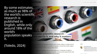 By some estimates,
as much as 98% of
the world’s scientific
research is
published in
English, while only
around 18% of the
world’s
population speaks
it.
(Toledo, 2024)
 