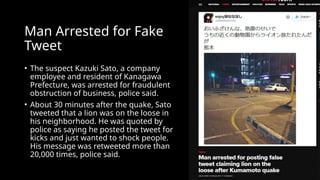 Man Arrested for Fake
Tweet
• The suspect Kazuki Sato, a company
employee and resident of Kanagawa
Prefecture, was arrested for fraudulent
obstruction of business, police said.
• About 30 minutes after the quake, Sato
tweeted that a lion was on the loose in
his neighborhood. He was quoted by
police as saying he posted the tweet for
kicks and just wanted to shock people.
His message was retweeted more than
20,000 times, police said.
 