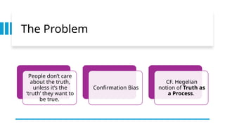 The Problem
People don’t care
about the truth,
unless it’s the
‘truth’ they want to
be true.
Confirmation Bias
CF. Hegelian
notion of Truth as
a Process.
 