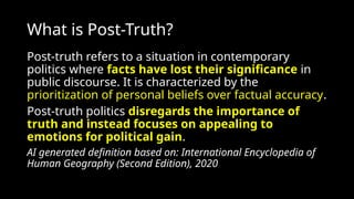 What is Post-Truth?
Post-truth refers to a situation in contemporary
politics where facts have lost their significance in
public discourse. It is characterized by the
prioritization of personal beliefs over factual accuracy.
Post-truth politics disregards the importance of
truth and instead focuses on appealing to
emotions for political gain.
AI generated definition based on: International Encyclopedia of
Human Geography (Second Edition), 2020
 