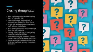 Closing thoughts…
• AI is rapidly evolving and becoming
part of everyday life.
• Our information environment is
increasingly shaped by algorithms.
• Truth and authenticity are harder to
define in the digital age.
• Education must adapt—but language
learning still matters.
• Critical thinking is key to navigating
misinformation and bias.
• Human connection supports deeper,
more meaningful language learning.
• In the age of AI, understanding how
and why we learn is more important
than ever
 