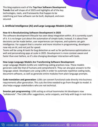 This blog explores each of the Top Four Software Development
Trends that will shape all of 2025 and highlights all of the key
technologies, tools, and frameworks that happen to be
redefining just how software can be built, deployed, and even
secured.
1. Artificial Intelligence (AI) and Large Language Models (LLMs)
How AI Is Revolutionizing Software Development in 2025
The software development lifecycle has seen deep integration within. AI is currently a part
of it. It is no longer just about the automation of simple tasks; instead, it is about how
decisions can be made better, user experiences can improve, and systems can gain
intelligence. For support that is smarter and more intuitive in programming, developers
now rely on AI, and not just for speed.
Teams will be using AI tools for bug detection as well as for performance optimization as
well and personalizing apps at scale in 2025. Development is more context-aware and
faster than ever before, so it’s also changing developer interaction with tools.
How Large Language Models Are Transforming Software Development
Large Language Models (LLMs) are redefining coding practices now. These models
generate code like that of humans and comprehend it. They can also give answers to the
language asked. Developers are using LLMs in order to automate repetitive coding tasks,
document software, as well as generate entire modules from plain language prompts.
Code translation and generation: LLMs can convert functional code directly into business
requirements after generation. This cuts the time needed to go from thought to model. It
also helps engage stakeholders who are not technical.
Smarter pair programming: LLMs acting as virtual teammates let developers now
“collaborate”. The LLMs offer suggestions, write snippets, and help with bugs in real-time.
 