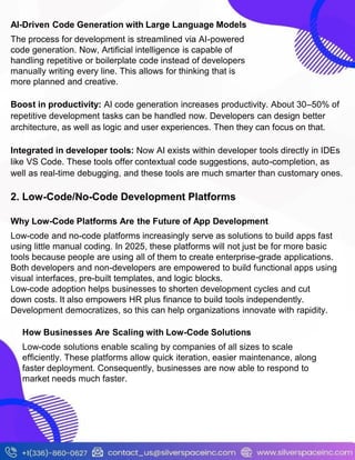 AI-Driven Code Generation with Large Language Models
The process for development is streamlined via AI-powered
code generation. Now, Artificial intelligence is capable of
handling repetitive or boilerplate code instead of developers
manually writing every line. This allows for thinking that is
more planned and creative.
Boost in productivity: AI code generation increases productivity. About 30–50% of
repetitive development tasks can be handled now. Developers can design better
architecture, as well as logic and user experiences. Then they can focus on that.
Integrated in developer tools: Now AI exists within developer tools directly in IDEs
like VS Code. These tools offer contextual code suggestions, auto-completion, as
well as real-time debugging, and these tools are much smarter than customary ones.
2. Low-Code/No-Code Development Platforms
Why Low-Code Platforms Are the Future of App Development
Low-code and no-code platforms increasingly serve as solutions to build apps fast
using little manual coding. In 2025, these platforms will not just be for more basic
tools because people are using all of them to create enterprise-grade applications.
Both developers and non-developers are empowered to build functional apps using
visual interfaces, pre-built templates, and logic blocks.
Low-code adoption helps businesses to shorten development cycles and cut
down costs. It also empowers HR plus finance to build tools independently.
Development democratizes, so this can help organizations innovate with rapidity.
How Businesses Are Scaling with Low-Code Solutions
Low-code solutions enable scaling by companies of all sizes to scale
efficiently. These platforms allow quick iteration, easier maintenance, along
faster deployment. Consequently, businesses are now able to respond to
market needs much faster.
 