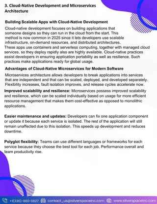 3. Cloud-Native Development and Microservices
Architecture
Building Scalable Apps with Cloud-Native Development
Cloud-native development focuses on building applications that
someone designs so they can run in the cloud from the start. This
method is now common in 2025 since it lets developers use scalable
infrastructure, on-demand resources, and distributed architectures.
These apps use containers and serverless computing, together with managed cloud
services, so they deploy rapidly also are highly available. Cloud-native practices
assist developers in ensuring application portability as well as resilience. Such
practices make applications ready for global usage.
Advantages of Cloud-Native Microservices for Modern Software
Microservices architecture allows developers to break applications into services
that are independent and that can be scaled, deployed, and developed separately.
Flexibility increases, fault isolation improves, and release cycles accelerate now.
Improved scalability and resilience: Microservices possess improved scalability
and resilience, which can be scaled individually based on usage for more efficient
resource management that makes them cost-effective as opposed to monolithic
applications.
Easier maintenance and updates: Developers can fix one application component
or update it because each service is isolated. The rest of the application will still
remain unaffected due to this isolation. This speeds up development and reduces
downtime.
Polyglot flexibility: Teams can use different languages or frameworks for each
service because they choose the best tool for each job. Performance overall and
team productivity rise.
 
