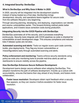 4. Integrated Security: DevSecOps
Through securing planning, developing, and deploying, organizations can identify
and resolve vulnerabilities earlier. This forward-thinking method yields better
applications, and it lowers issue correction costs during production.
What Is DevSecOps and Why Does It Matter in 2025
In 2025, security will be integrated into the development pipeline
instead of being treated as a final step. DevSecOps brings
development, security, and operations teams together for secure code
from the software lifecycle’s very beginning.
Integrating Security into the CI/CD Pipeline with DevSecOps
DevSecOps automates all of the security, and it processes everything
continuously. Security tools integrate with CI/CD pipelines so code is checked for
vulnerabilities at each development stage. This ensures compliance and reduces
risks if release cycles are not slow.
Automated scanning and alerts: Tools run regular scans upon code commits,
builds, plus deployments. They flag any known vulnerabilities or
misconfigurations early through automated scanning and alerts.
Policy enforcement and monitoring: Teams enforce security standards using
policy-as-code plus monitoring tools to provide real-time alerts as well as
dashboards to ensure visibility across the pipeline.
How DevSecOps Enhances Secure Software Development
Development teams design secure software when adopting DevSecOps. This
adoption transforms the path of software development. It builds up a culture with
accountability, ensures that teams then stay ahead of any threats, and fosters more
collaboration.
Faster issue resolution: Developers obtain rapid feedback when a security
flaw appears, so they can resolve it before escalation for faster issue
resolution.
 