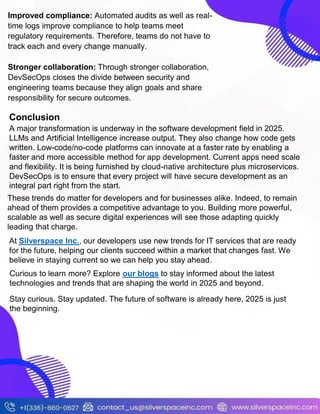 Improved compliance: Automated audits as well as real-
time logs improve compliance to help teams meet
regulatory requirements. Therefore, teams do not have to
track each and every change manually.
Stronger collaboration: Through stronger collaboration,
DevSecOps closes the divide between security and
engineering teams because they align goals and share
responsibility for secure outcomes.
Conclusion
A major transformation is underway in the software development field in 2025.
LLMs and Artificial Intelligence increase output. They also change how code gets
written. Low-code/no-code platforms can innovate at a faster rate by enabling a
faster and more accessible method for app development. Current apps need scale
and flexibility. It is being furnished by cloud-native architecture plus microservices.
DevSecOps is to ensure that every project will have secure development as an
integral part right from the start.
These trends do matter for developers and for businesses alike. Indeed, to remain
ahead of them provides a competitive advantage to you. Building more powerful,
scalable as well as secure digital experiences will see those adapting quickly
leading that charge.
At Silverspace Inc., our developers use new trends for IT services that are ready
for the future, helping our clients succeed within a market that changes fast. We
believe in staying current so we can help you stay ahead.
Curious to learn more? Explore our blogs to stay informed about the latest
technologies and trends that are shaping the world in 2025 and beyond.
Stay curious. Stay updated. The future of software is already here, 2025 is just
the beginning.
 
