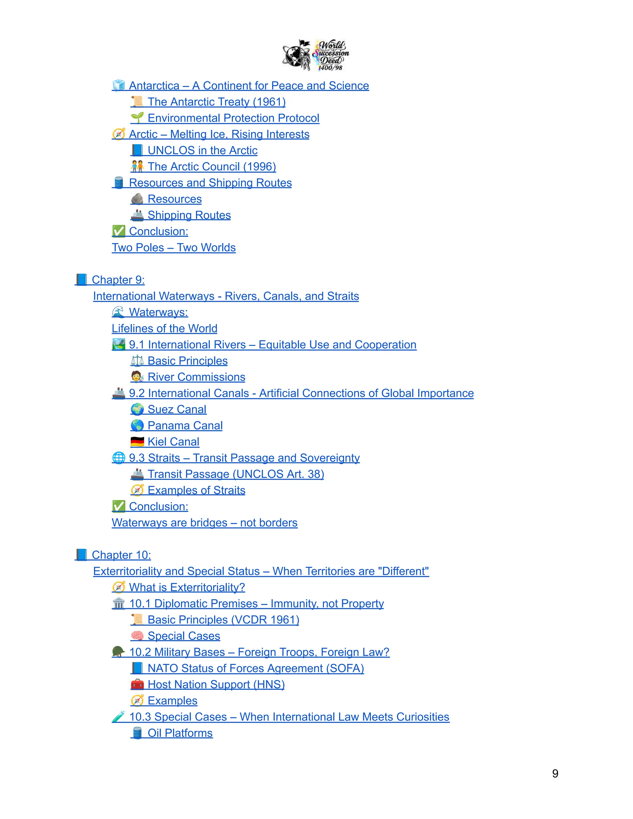 🧊Antarctica – A Continent for Peace and Science
📜The Antarctic Treaty (1961)
🌱Environmental Protection Protocol
🧭Arctic – Melting Ice, Rising Interests
📘UNCLOS in the Arctic
🧑‍🤝‍🧑The Arctic Council (1996)
🛢️Resources and Shipping Routes
🪨Resources
🚢Shipping Routes
✅Conclusion:
Two Poles – Two Worlds
📘Chapter 9:
International Waterways - Rivers, Canals, and Straits
🌊Waterways:
Lifelines of the World
🏞️9.1 International Rivers – Equitable Use and Cooperation
⚖️Basic Principles
🧑‍🔬River Commissions
🚢9.2 International Canals - Artificial Connections of Global Importance
🌍Suez Canal
🌎Panama Canal
🇩🇪Kiel Canal
🌐9.3 Straits – Transit Passage and Sovereignty
🚢Transit Passage (UNCLOS Art. 38)
🧭Examples of Straits
✅Conclusion:
Waterways are bridges – not borders
📘Chapter 10:
Exterritoriality and Special Status – When Territories are "Different"
🧭What is Exterritoriality?
🏛️10.1 Diplomatic Premises – Immunity, not Property
📜Basic Principles (VCDR 1961)
🧠Special Cases
🪖10.2 Military Bases – Foreign Troops, Foreign Law?
📘NATO Status of Forces Agreement (SOFA)
🧰Host Nation Support (HNS)
🧭Examples
🧪10.3 Special Cases – When International Law Meets Curiosities
🛢️Oil Platforms
9
 