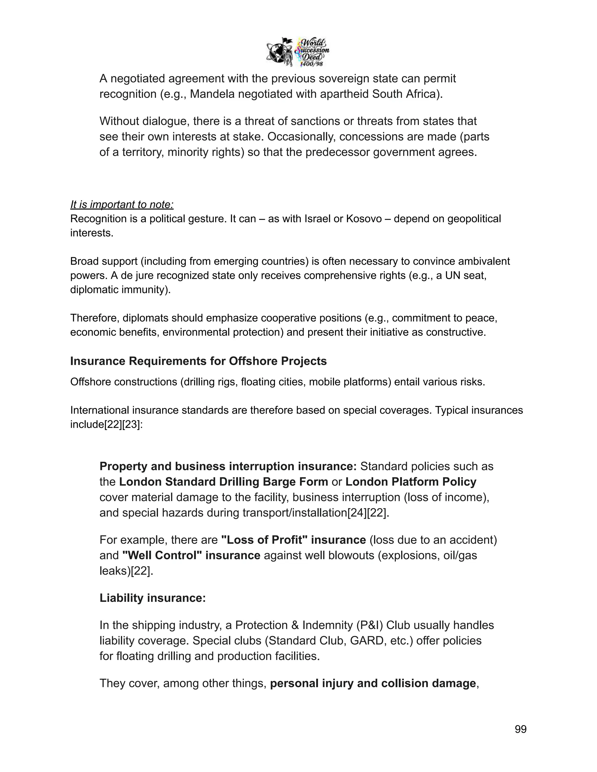 A negotiated agreement with the previous sovereign state can permit
recognition (e.g., Mandela negotiated with apartheid South Africa).
Without dialogue, there is a threat of sanctions or threats from states that
see their own interests at stake. Occasionally, concessions are made (parts
of a territory, minority rights) so that the predecessor government agrees.
It is important to note:
Recognition is a political gesture. It can – as with Israel or Kosovo – depend on geopolitical
interests.
Broad support (including from emerging countries) is often necessary to convince ambivalent
powers. A de jure recognized state only receives comprehensive rights (e.g., a UN seat,
diplomatic immunity).
Therefore, diplomats should emphasize cooperative positions (e.g., commitment to peace,
economic benefits, environmental protection) and present their initiative as constructive.
Insurance Requirements for Offshore Projects
Offshore constructions (drilling rigs, floating cities, mobile platforms) entail various risks.
International insurance standards are therefore based on special coverages. Typical insurances
include[22][23]:
Property and business interruption insurance: Standard policies such as
the London Standard Drilling Barge Form or London Platform Policy
cover material damage to the facility, business interruption (loss of income),
and special hazards during transport/installation[24][22].
For example, there are "Loss of Profit" insurance (loss due to an accident)
and "Well Control" insurance against well blowouts (explosions, oil/gas
leaks)[22].
Liability insurance:
In the shipping industry, a Protection & Indemnity (P&I) Club usually handles
liability coverage. Special clubs (Standard Club, GARD, etc.) offer policies
for floating drilling and production facilities.
They cover, among other things, personal injury and collision damage,
99
 