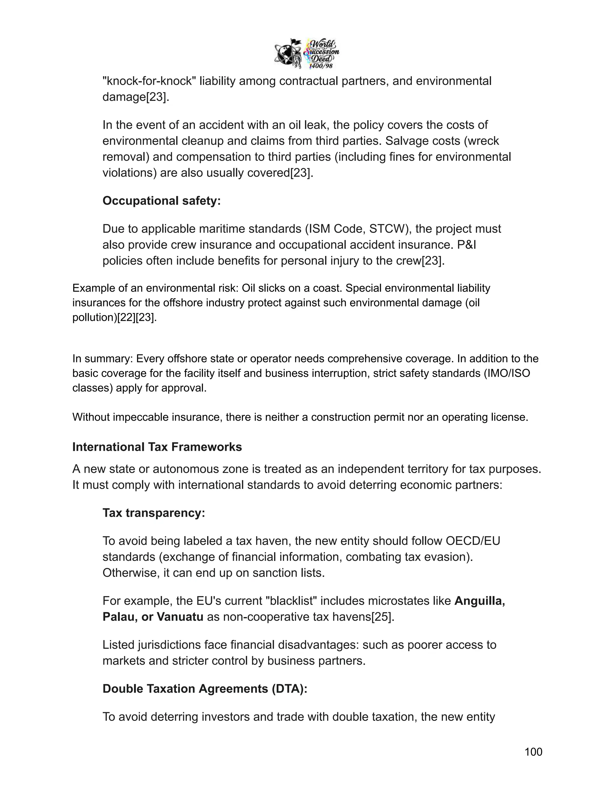 "knock-for-knock" liability among contractual partners, and environmental
damage[23].
In the event of an accident with an oil leak, the policy covers the costs of
environmental cleanup and claims from third parties. Salvage costs (wreck
removal) and compensation to third parties (including fines for environmental
violations) are also usually covered[23].
Occupational safety:
Due to applicable maritime standards (ISM Code, STCW), the project must
also provide crew insurance and occupational accident insurance. P&I
policies often include benefits for personal injury to the crew[23].
Example of an environmental risk: Oil slicks on a coast. Special environmental liability
insurances for the offshore industry protect against such environmental damage (oil
pollution)[22][23].
In summary: Every offshore state or operator needs comprehensive coverage. In addition to the
basic coverage for the facility itself and business interruption, strict safety standards (IMO/ISO
classes) apply for approval.
Without impeccable insurance, there is neither a construction permit nor an operating license.
International Tax Frameworks
A new state or autonomous zone is treated as an independent territory for tax purposes.
It must comply with international standards to avoid deterring economic partners:
Tax transparency:
To avoid being labeled a tax haven, the new entity should follow OECD/EU
standards (exchange of financial information, combating tax evasion).
Otherwise, it can end up on sanction lists.
For example, the EU's current "blacklist" includes microstates like Anguilla,
Palau, or Vanuatu as non-cooperative tax havens[25].
Listed jurisdictions face financial disadvantages: such as poorer access to
markets and stricter control by business partners.
Double Taxation Agreements (DTA):
To avoid deterring investors and trade with double taxation, the new entity
100
 