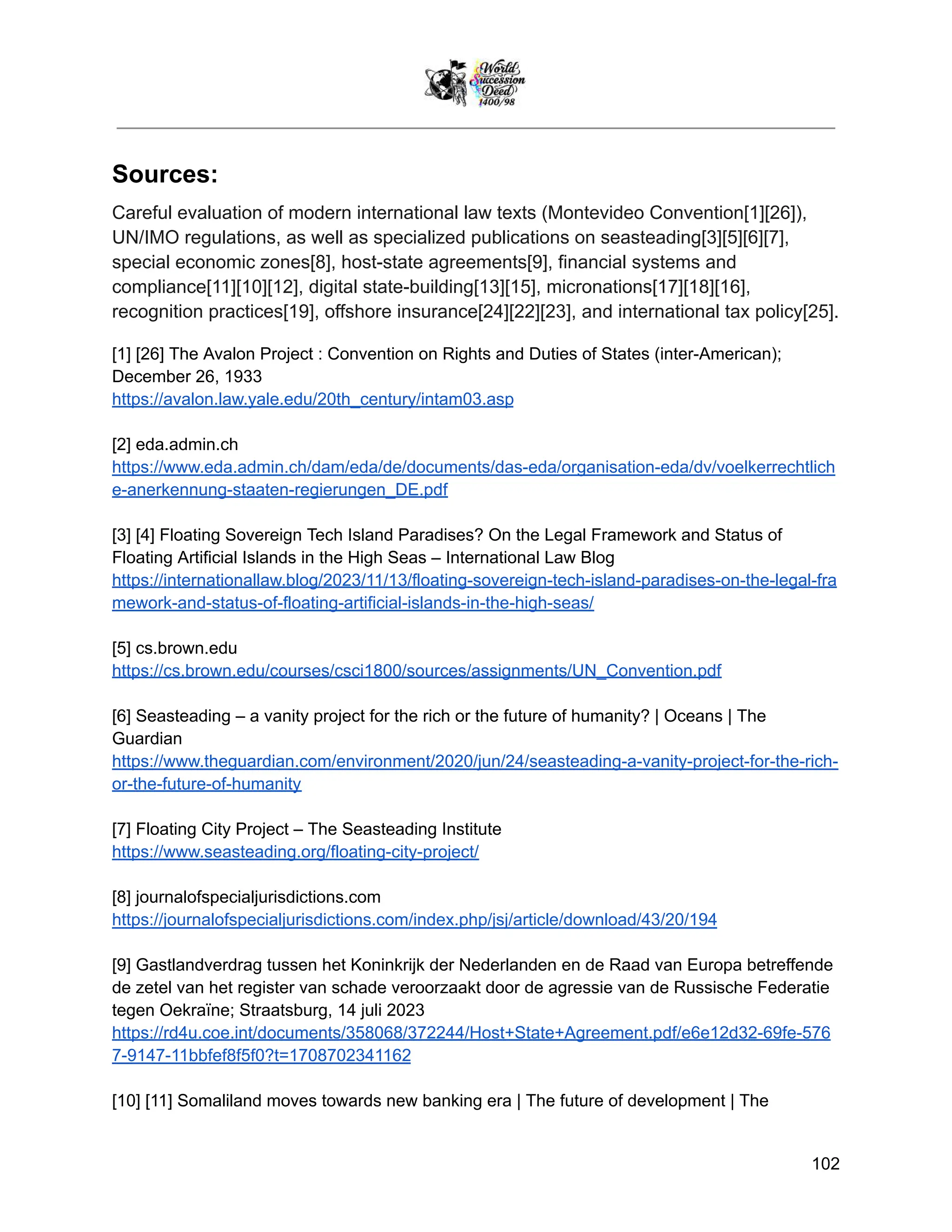 Sources:
Careful evaluation of modern international law texts (Montevideo Convention[1][26]),
UN/IMO regulations, as well as specialized publications on seasteading[3][5][6][7],
special economic zones[8], host-state agreements[9], financial systems and
compliance[11][10][12], digital state-building[13][15], micronations[17][18][16],
recognition practices[19], offshore insurance[24][22][23], and international tax policy[25].
[1] [26] The Avalon Project : Convention on Rights and Duties of States (inter-American);
December 26, 1933
https://avalon.law.yale.edu/20th_century/intam03.asp
[2] eda.admin.ch
https://www.eda.admin.ch/dam/eda/de/documents/das-eda/organisation-eda/dv/voelkerrechtlich
e-anerkennung-staaten-regierungen_DE.pdf
[3] [4] Floating Sovereign Tech Island Paradises? On the Legal Framework and Status of
Floating Artificial Islands in the High Seas – International Law Blog
https://internationallaw.blog/2023/11/13/floating-sovereign-tech-island-paradises-on-the-legal-fra
mework-and-status-of-floating-artificial-islands-in-the-high-seas/
[5] cs.brown.edu
https://cs.brown.edu/courses/csci1800/sources/assignments/UN_Convention.pdf
[6] Seasteading – a vanity project for the rich or the future of humanity? | Oceans | The
Guardian
https://www.theguardian.com/environment/2020/jun/24/seasteading-a-vanity-project-for-the-rich-
or-the-future-of-humanity
[7] Floating City Project – The Seasteading Institute
https://www.seasteading.org/floating-city-project/
[8] journalofspecialjurisdictions.com
https://journalofspecialjurisdictions.com/index.php/jsj/article/download/43/20/194
[9] Gastlandverdrag tussen het Koninkrijk der Nederlanden en de Raad van Europa betreffende
de zetel van het register van schade veroorzaakt door de agressie van de Russische Federatie
tegen Oekraïne; Straatsburg, 14 juli 2023
https://rd4u.coe.int/documents/358068/372244/Host+State+Agreement.pdf/e6e12d32-69fe-576
7-9147-11bbfef8f5f0?t=1708702341162
[10] [11] Somaliland moves towards new banking era | The future of development | The
102
 