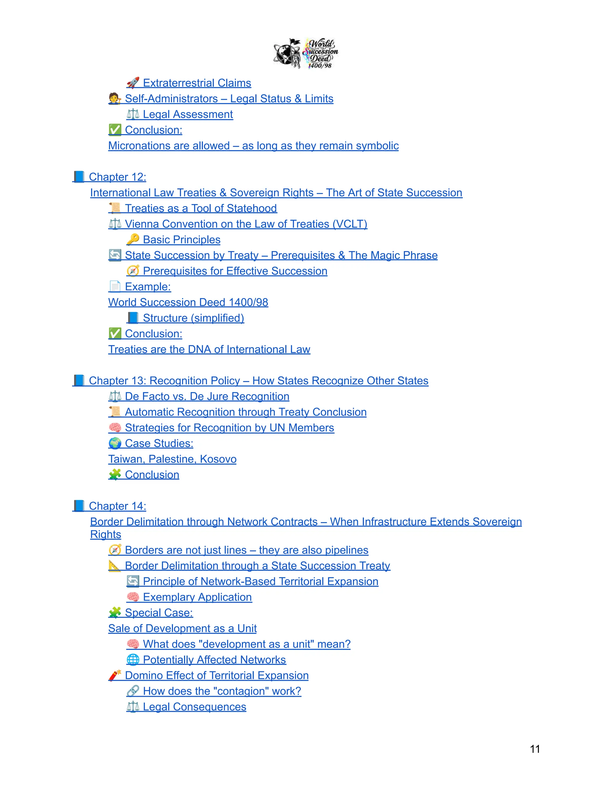 🚀Extraterrestrial Claims
🧑‍⚖️Self-Administrators – Legal Status & Limits
⚖️Legal Assessment
✅Conclusion:
Micronations are allowed – as long as they remain symbolic
📘Chapter 12:
International Law Treaties & Sovereign Rights – The Art of State Succession
📜Treaties as a Tool of Statehood
⚖️Vienna Convention on the Law of Treaties (VCLT)
🔑Basic Principles
🔄State Succession by Treaty – Prerequisites & The Magic Phrase
🧭Prerequisites for Effective Succession
📄Example:
World Succession Deed 1400/98
📘Structure (simplified)
✅Conclusion:
Treaties are the DNA of International Law
📘Chapter 13: Recognition Policy – How States Recognize Other States
⚖️De Facto vs. De Jure Recognition
📜Automatic Recognition through Treaty Conclusion
🧠Strategies for Recognition by UN Members
🌍Case Studies:
Taiwan, Palestine, Kosovo
🧩Conclusion
📘Chapter 14:
Border Delimitation through Network Contracts – When Infrastructure Extends Sovereign
Rights
🧭Borders are not just lines – they are also pipelines
📐Border Delimitation through a State Succession Treaty
🔄Principle of Network-Based Territorial Expansion
🧠Exemplary Application
🧩Special Case:
Sale of Development as a Unit
🧠What does "development as a unit" mean?
🌐Potentially Affected Networks
🧨Domino Effect of Territorial Expansion
🔗How does the "contagion" work?
⚖️Legal Consequences
11
 