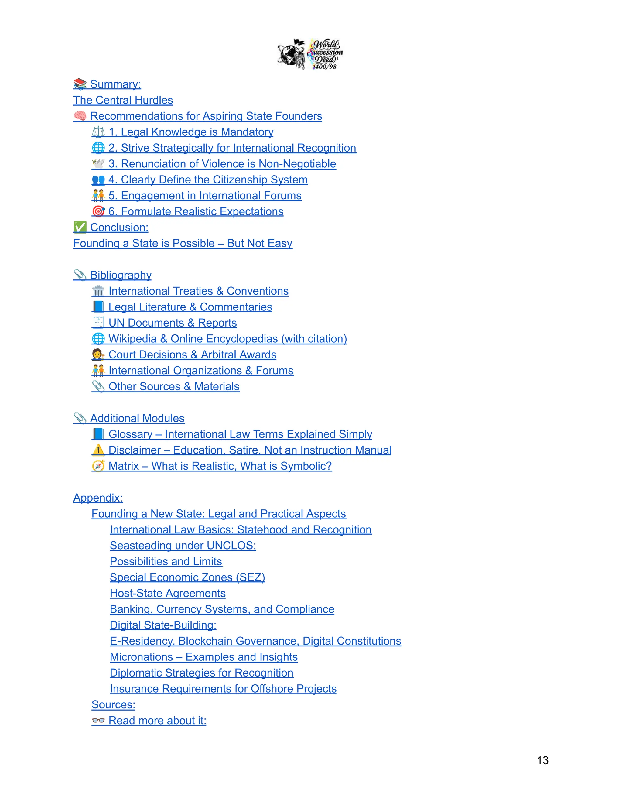 📚Summary:
The Central Hurdles
🧠Recommendations for Aspiring State Founders
⚖️1. Legal Knowledge is Mandatory
🌐2. Strive Strategically for International Recognition
🕊️3. Renunciation of Violence is Non-Negotiable
👥4. Clearly Define the Citizenship System
🧑‍🤝‍🧑5. Engagement in International Forums
🎯6. Formulate Realistic Expectations
✅Conclusion:
Founding a State is Possible – But Not Easy
📎Bibliography
🏛️International Treaties & Conventions
📘Legal Literature & Commentaries
🧾UN Documents & Reports
🌐Wikipedia & Online Encyclopedias (with citation)
🧑‍⚖️Court Decisions & Arbitral Awards
🧑‍🤝‍🧑International Organizations & Forums
📎Other Sources & Materials
📎Additional Modules
📘Glossary – International Law Terms Explained Simply
⚠️Disclaimer – Education, Satire, Not an Instruction Manual
🧭Matrix – What is Realistic, What is Symbolic?
Appendix:
Founding a New State: Legal and Practical Aspects
International Law Basics: Statehood and Recognition
Seasteading under UNCLOS:
Possibilities and Limits
Special Economic Zones (SEZ)
Host-State Agreements
Banking, Currency Systems, and Compliance
Digital State-Building:
E-Residency, Blockchain Governance, Digital Constitutions
Micronations – Examples and Insights
Diplomatic Strategies for Recognition
Insurance Requirements for Offshore Projects
Sources:
👓Read more about it:
13
 