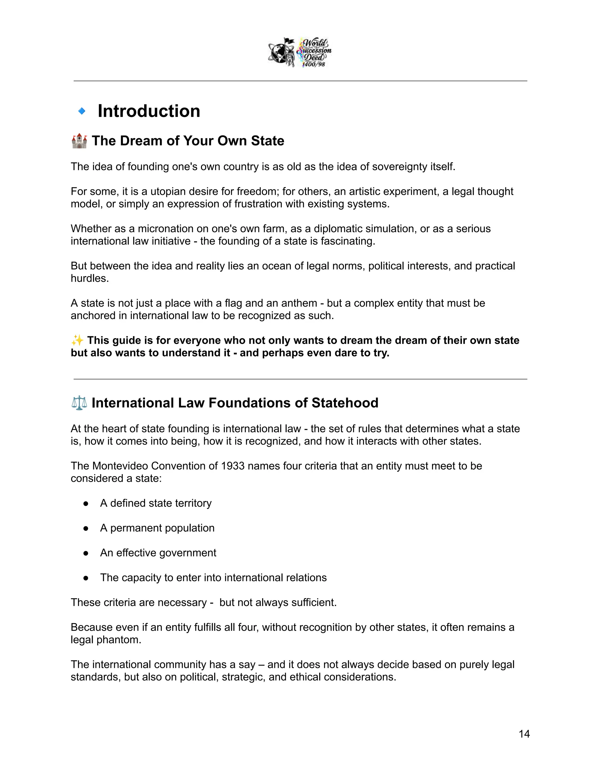 🔹Introduction
🏰The Dream of Your Own State
The idea of founding one's own country is as old as the idea of sovereignty itself.
For some, it is a utopian desire for freedom; for others, an artistic experiment, a legal thought
model, or simply an expression of frustration with existing systems.
Whether as a micronation on one's own farm, as a diplomatic simulation, or as a serious
international law initiative - the founding of a state is fascinating.
But between the idea and reality lies an ocean of legal norms, political interests, and practical
hurdles.
A state is not just a place with a flag and an anthem - but a complex entity that must be
anchored in international law to be recognized as such.
✨This guide is for everyone who not only wants to dream the dream of their own state
but also wants to understand it - and perhaps even dare to try.
⚖️International Law Foundations of Statehood
At the heart of state founding is international law - the set of rules that determines what a state
is, how it comes into being, how it is recognized, and how it interacts with other states.
The Montevideo Convention of 1933 names four criteria that an entity must meet to be
considered a state:
●​ A defined state territory
●​ A permanent population
●​ An effective government
●​ The capacity to enter into international relations
These criteria are necessary - but not always sufficient.
Because even if an entity fulfills all four, without recognition by other states, it often remains a
legal phantom.
The international community has a say – and it does not always decide based on purely legal
standards, but also on political, strategic, and ethical considerations.
14
 