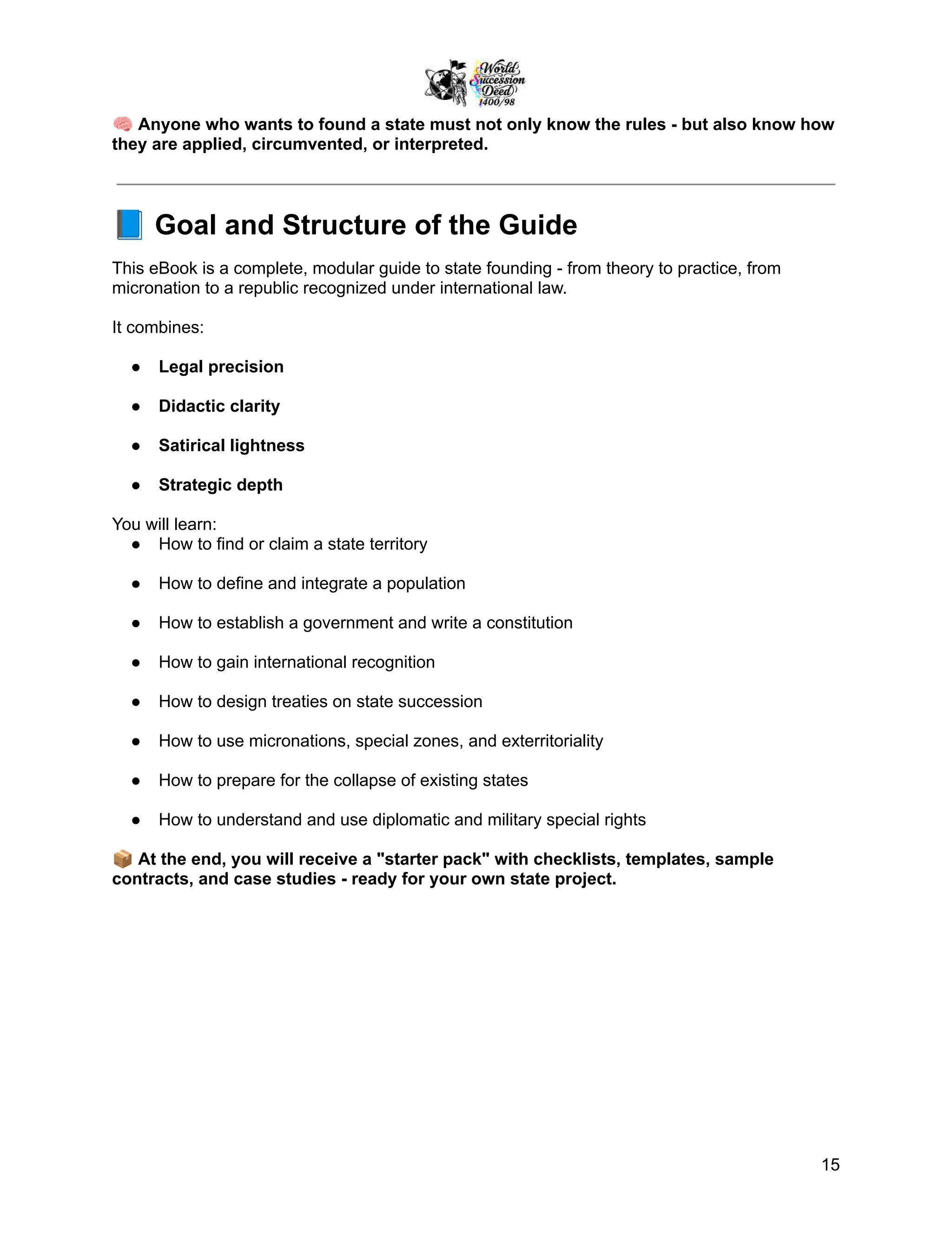 🧠Anyone who wants to found a state must not only know the rules - but also know how
they are applied, circumvented, or interpreted.
📘Goal and Structure of the Guide
This eBook is a complete, modular guide to state founding - from theory to practice, from
micronation to a republic recognized under international law.
It combines:
●​ Legal precision
●​ Didactic clarity
●​ Satirical lightness
●​ Strategic depth
You will learn:
●​ How to find or claim a state territory
●​ How to define and integrate a population
●​ How to establish a government and write a constitution
●​ How to gain international recognition
●​ How to design treaties on state succession
●​ How to use micronations, special zones, and exterritoriality
●​ How to prepare for the collapse of existing states
●​ How to understand and use diplomatic and military special rights
📦At the end, you will receive a "starter pack" with checklists, templates, sample
contracts, and case studies - ready for your own state project.
15
 