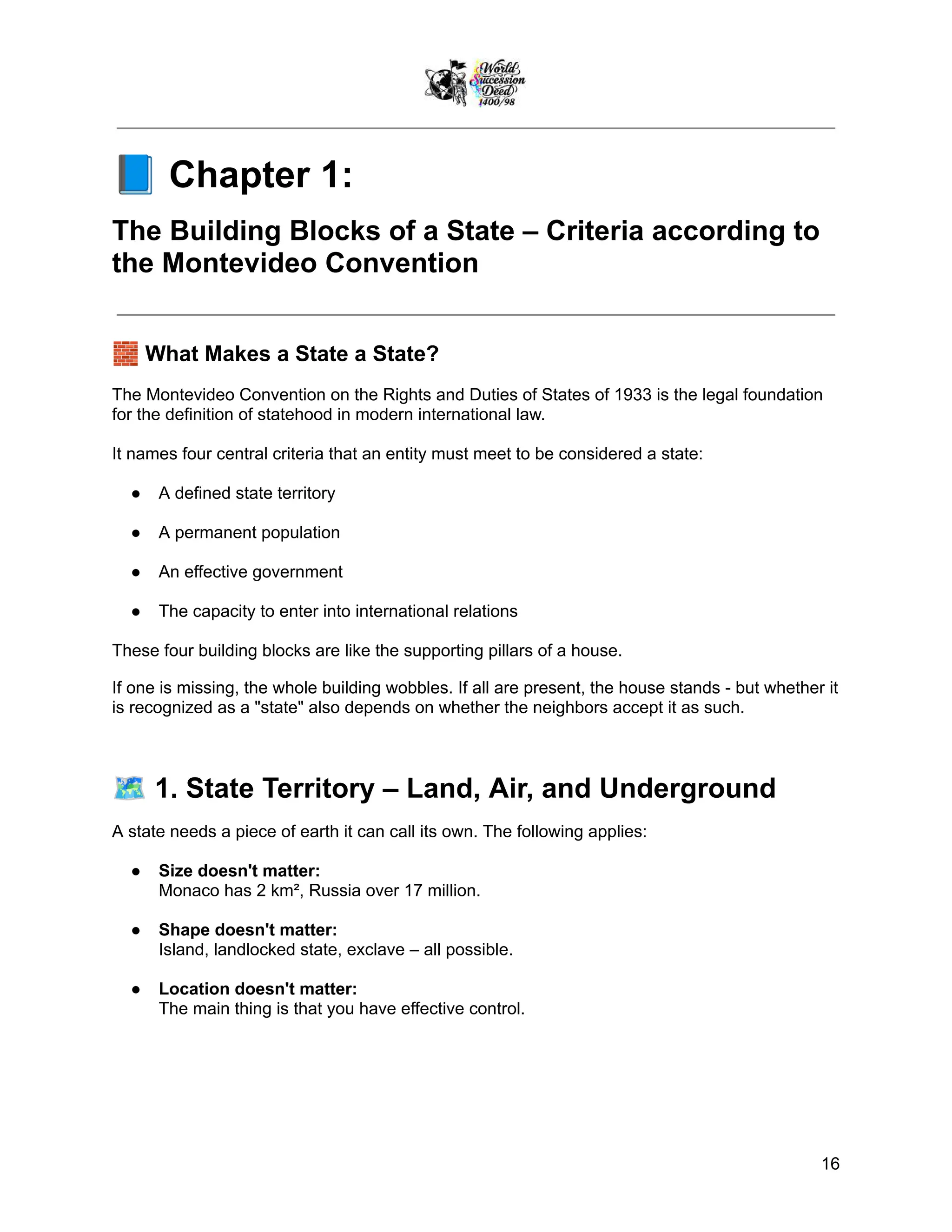 📘Chapter 1:
The Building Blocks of a State – Criteria according to
the Montevideo Convention
🧱What Makes a State a State?
The Montevideo Convention on the Rights and Duties of States of 1933 is the legal foundation
for the definition of statehood in modern international law.
It names four central criteria that an entity must meet to be considered a state:
●​ A defined state territory
●​ A permanent population
●​ An effective government
●​ The capacity to enter into international relations
These four building blocks are like the supporting pillars of a house.
If one is missing, the whole building wobbles. If all are present, the house stands - but whether it
is recognized as a "state" also depends on whether the neighbors accept it as such.
🗺️1. State Territory – Land, Air, and Underground
A state needs a piece of earth it can call its own. The following applies:
●​ Size doesn't matter:
Monaco has 2 km², Russia over 17 million.
●​ Shape doesn't matter:
Island, landlocked state, exclave – all possible.
●​ Location doesn't matter:
The main thing is that you have effective control.
16
 