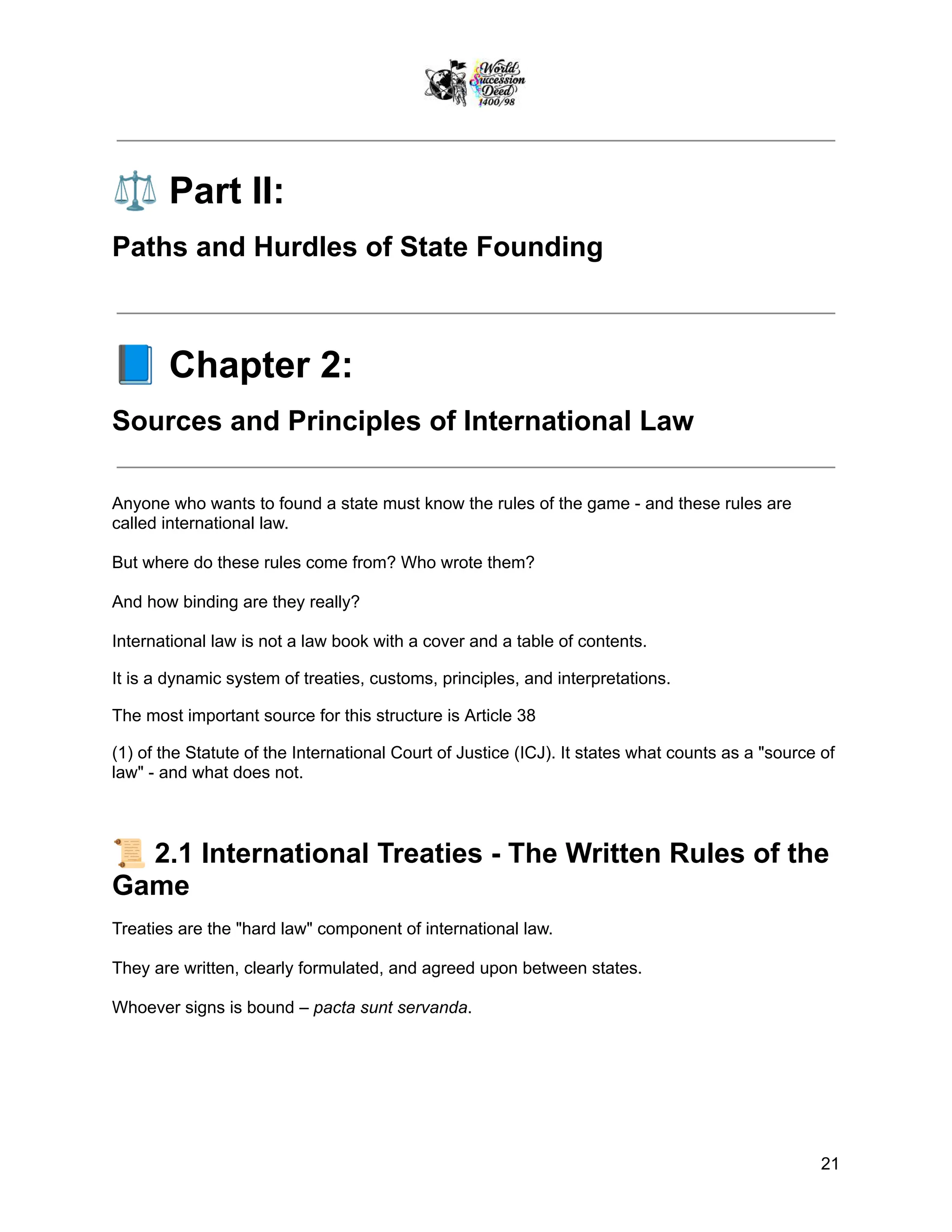 ⚖️Part II:
Paths and Hurdles of State Founding
📘Chapter 2:
Sources and Principles of International Law
Anyone who wants to found a state must know the rules of the game - and these rules are
called international law.
But where do these rules come from? Who wrote them?
And how binding are they really?
International law is not a law book with a cover and a table of contents.
It is a dynamic system of treaties, customs, principles, and interpretations.
The most important source for this structure is Article 38
(1) of the Statute of the International Court of Justice (ICJ). It states what counts as a "source of
law" - and what does not.
📜2.1 International Treaties - The Written Rules of the
Game
Treaties are the "hard law" component of international law.
They are written, clearly formulated, and agreed upon between states.
Whoever signs is bound – pacta sunt servanda.
21
 