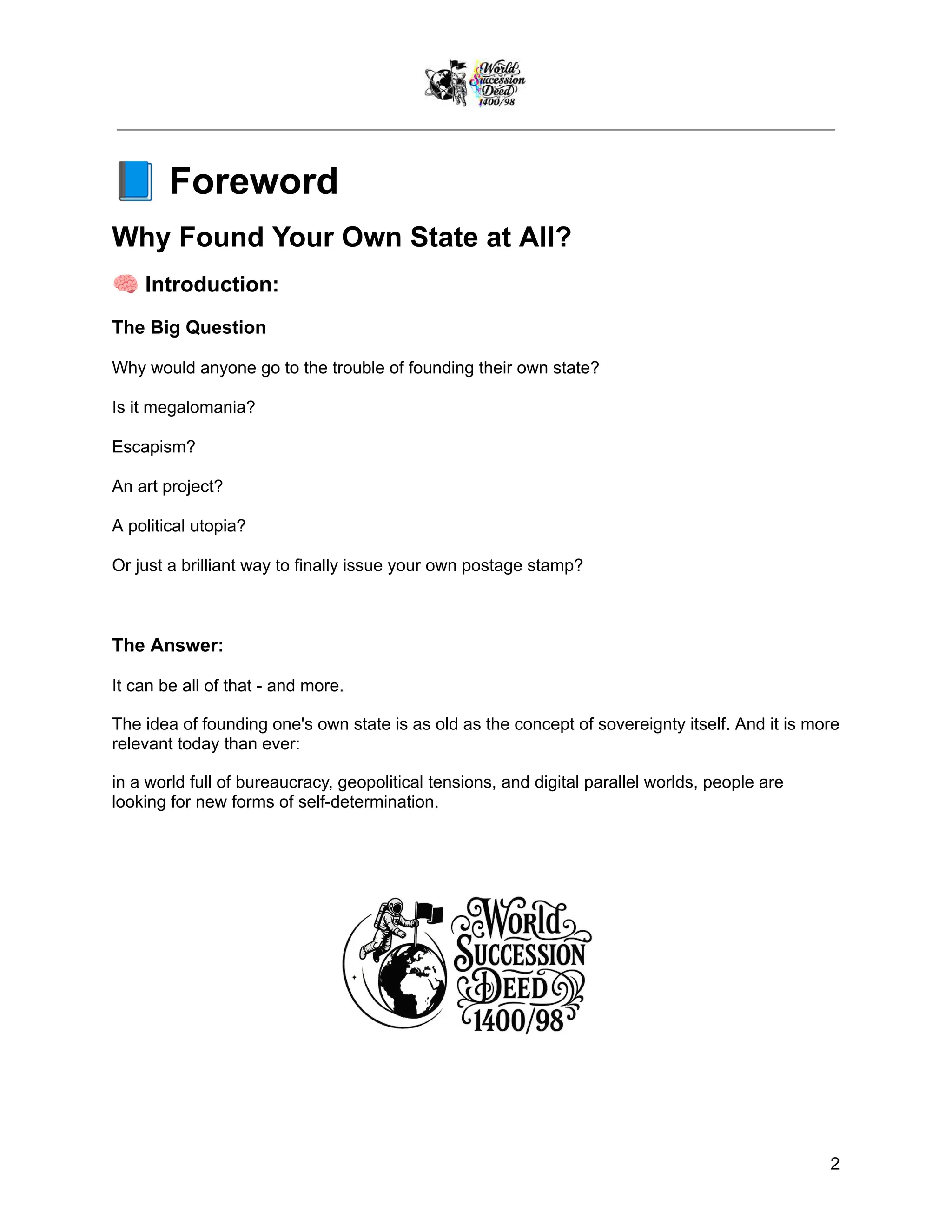 📘Foreword
Why Found Your Own State at All?
🧠Introduction:
The Big Question
Why would anyone go to the trouble of founding their own state?
Is it megalomania?
Escapism?
An art project?
A political utopia?
Or just a brilliant way to finally issue your own postage stamp?
The Answer:
It can be all of that - and more.
The idea of founding one's own state is as old as the concept of sovereignty itself. And it is more
relevant today than ever:
in a world full of bureaucracy, geopolitical tensions, and digital parallel worlds, people are
looking for new forms of self-determination.
2
 