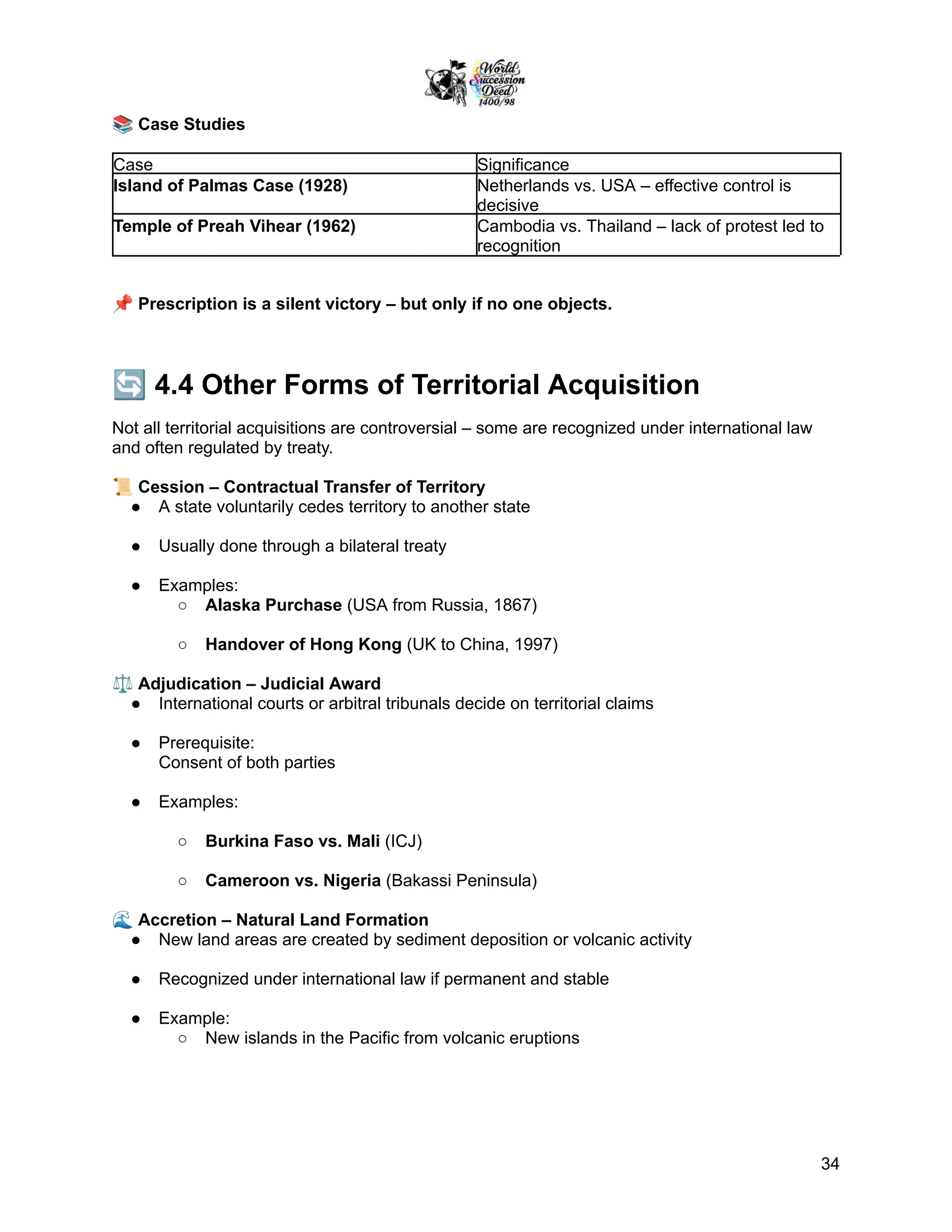 📚Case Studies
Case Significance
Island of Palmas Case (1928) Netherlands vs. USA – effective control is
decisive
Temple of Preah Vihear (1962) Cambodia vs. Thailand – lack of protest led to
recognition
📌Prescription is a silent victory – but only if no one objects.
🔄4.4 Other Forms of Territorial Acquisition
Not all territorial acquisitions are controversial – some are recognized under international law
and often regulated by treaty.
📜Cession – Contractual Transfer of Territory
●​ A state voluntarily cedes territory to another state
●​ Usually done through a bilateral treaty
●​ Examples:
○​ Alaska Purchase (USA from Russia, 1867)
○​ Handover of Hong Kong (UK to China, 1997)
⚖️Adjudication – Judicial Award
●​ International courts or arbitral tribunals decide on territorial claims
●​ Prerequisite:
Consent of both parties
●​ Examples:
○​ Burkina Faso vs. Mali (ICJ)
○​ Cameroon vs. Nigeria (Bakassi Peninsula)
🌊Accretion – Natural Land Formation
●​ New land areas are created by sediment deposition or volcanic activity
●​ Recognized under international law if permanent and stable
●​ Example:
○​ New islands in the Pacific from volcanic eruptions
34
 