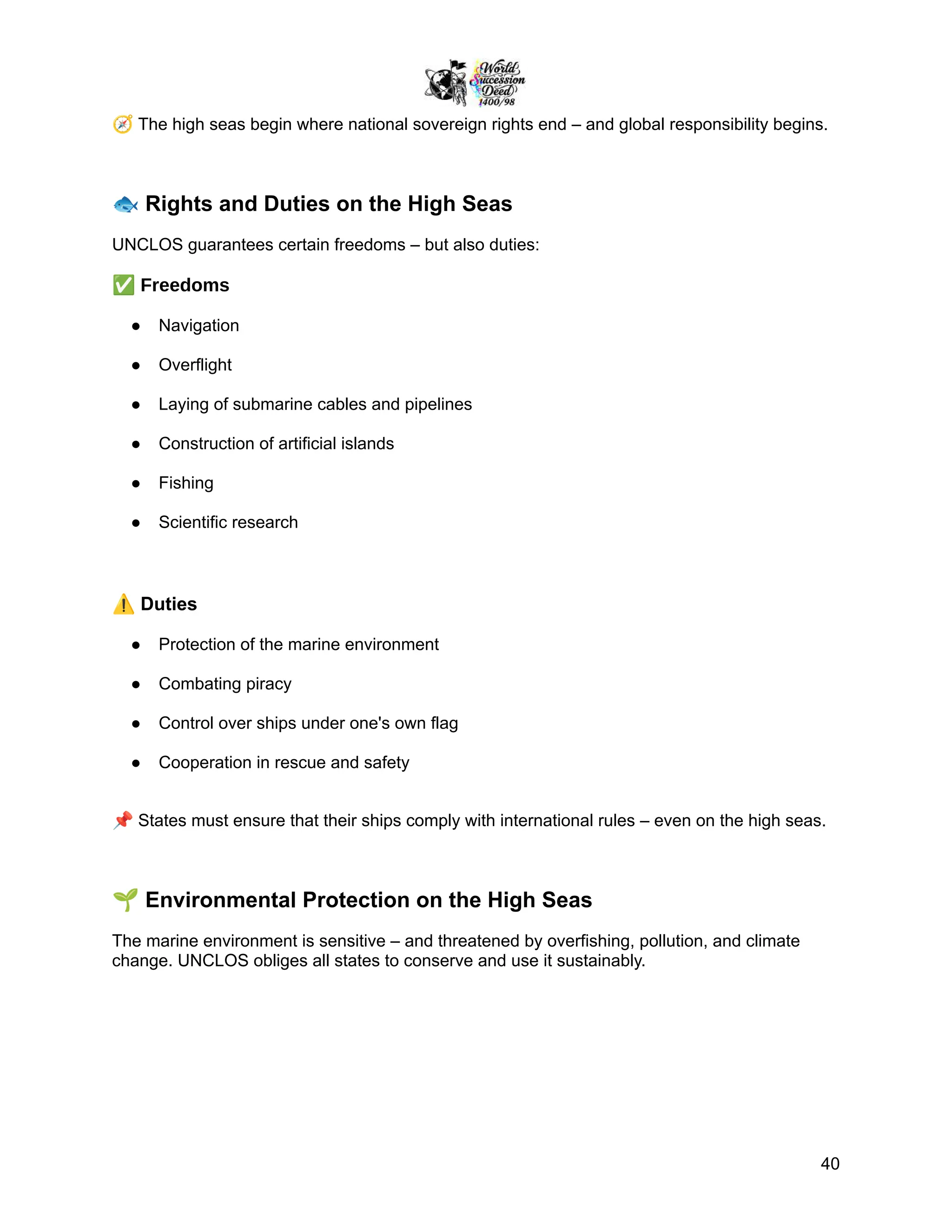 🧭The high seas begin where national sovereign rights end – and global responsibility begins.
🐟Rights and Duties on the High Seas
UNCLOS guarantees certain freedoms – but also duties:
✅Freedoms
●​ Navigation
●​ Overflight
●​ Laying of submarine cables and pipelines
●​ Construction of artificial islands
●​ Fishing
●​ Scientific research
⚠️Duties
●​ Protection of the marine environment
●​ Combating piracy
●​ Control over ships under one's own flag
●​ Cooperation in rescue and safety
📌States must ensure that their ships comply with international rules – even on the high seas.
🌱Environmental Protection on the High Seas
The marine environment is sensitive – and threatened by overfishing, pollution, and climate
change. UNCLOS obliges all states to conserve and use it sustainably.
40
 