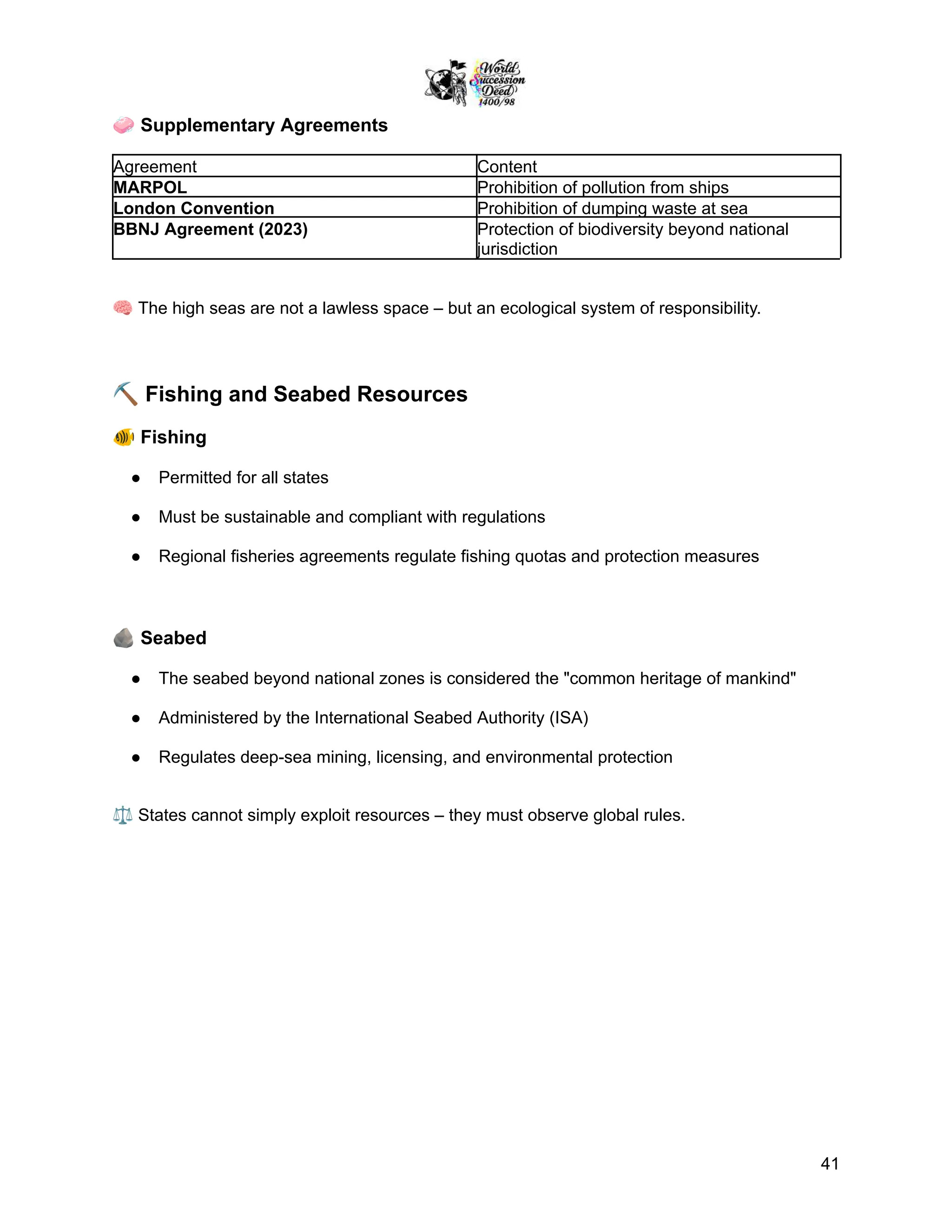 🧼Supplementary Agreements
Agreement Content
MARPOL Prohibition of pollution from ships
London Convention Prohibition of dumping waste at sea
BBNJ Agreement (2023) Protection of biodiversity beyond national
jurisdiction
🧠The high seas are not a lawless space – but an ecological system of responsibility.
⛏️Fishing and Seabed Resources
🐠Fishing
●​ Permitted for all states
●​ Must be sustainable and compliant with regulations
●​ Regional fisheries agreements regulate fishing quotas and protection measures
🪨Seabed
●​ The seabed beyond national zones is considered the "common heritage of mankind"
●​ Administered by the International Seabed Authority (ISA)
●​ Regulates deep-sea mining, licensing, and environmental protection
⚖️States cannot simply exploit resources – they must observe global rules.
41
 