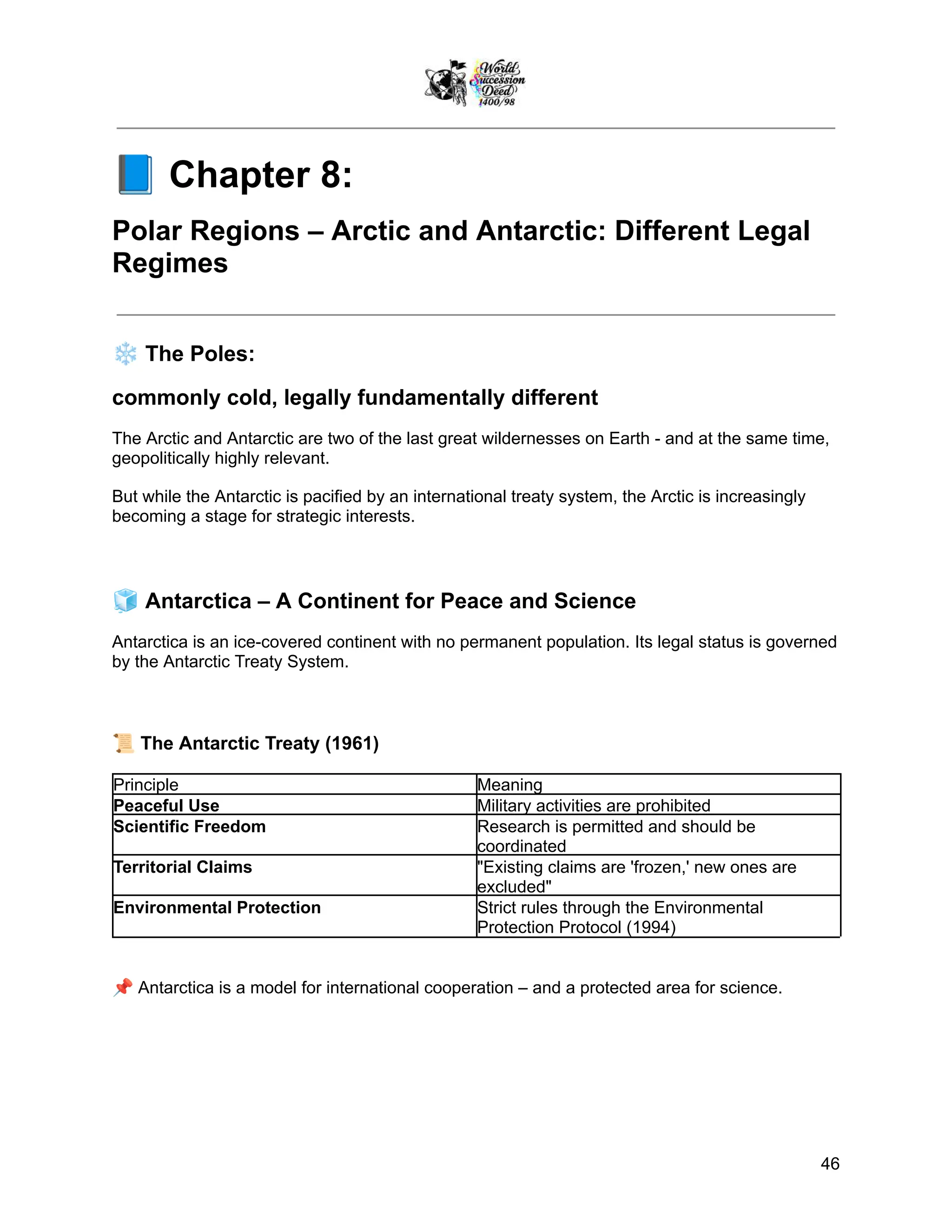 📘Chapter 8:
Polar Regions – Arctic and Antarctic: Different Legal
Regimes
❄️The Poles:
commonly cold, legally fundamentally different
The Arctic and Antarctic are two of the last great wildernesses on Earth - and at the same time,
geopolitically highly relevant.
But while the Antarctic is pacified by an international treaty system, the Arctic is increasingly
becoming a stage for strategic interests.
🧊Antarctica – A Continent for Peace and Science
Antarctica is an ice-covered continent with no permanent population. Its legal status is governed
by the Antarctic Treaty System.
📜The Antarctic Treaty (1961)
Principle Meaning
Peaceful Use Military activities are prohibited
Scientific Freedom Research is permitted and should be
coordinated
Territorial Claims "Existing claims are 'frozen,' new ones are
excluded"
Environmental Protection Strict rules through the Environmental
Protection Protocol (1994)
📌Antarctica is a model for international cooperation – and a protected area for science.
46
 