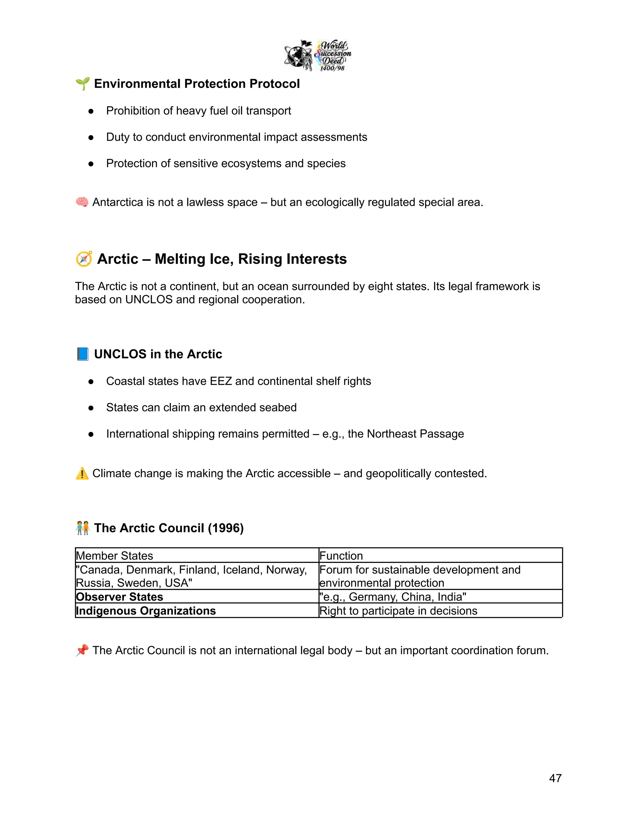 🌱Environmental Protection Protocol
●​ Prohibition of heavy fuel oil transport
●​ Duty to conduct environmental impact assessments
●​ Protection of sensitive ecosystems and species
🧠Antarctica is not a lawless space – but an ecologically regulated special area.
🧭Arctic – Melting Ice, Rising Interests
The Arctic is not a continent, but an ocean surrounded by eight states. Its legal framework is
based on UNCLOS and regional cooperation.
📘UNCLOS in the Arctic
●​ Coastal states have EEZ and continental shelf rights
●​ States can claim an extended seabed
●​ International shipping remains permitted – e.g., the Northeast Passage
⚠️Climate change is making the Arctic accessible – and geopolitically contested.
🧑‍🤝‍🧑The Arctic Council (1996)
Member States Function
"Canada, Denmark, Finland, Iceland, Norway,
Russia, Sweden, USA"
Forum for sustainable development and
environmental protection
Observer States "e.g., Germany, China, India"
Indigenous Organizations Right to participate in decisions
📌The Arctic Council is not an international legal body – but an important coordination forum.
47
 