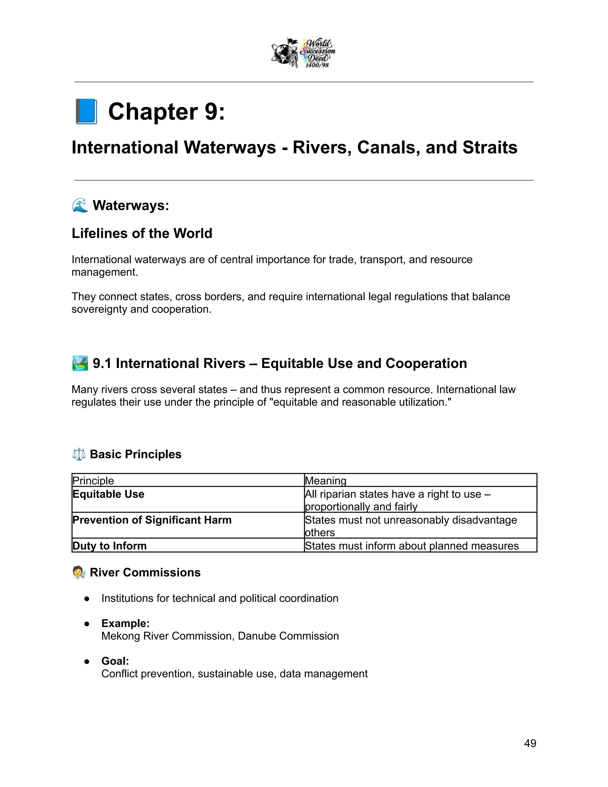 📘Chapter 9:
International Waterways - Rivers, Canals, and Straits
🌊Waterways:
Lifelines of the World
International waterways are of central importance for trade, transport, and resource
management.
They connect states, cross borders, and require international legal regulations that balance
sovereignty and cooperation.
🏞️9.1 International Rivers – Equitable Use and Cooperation
Many rivers cross several states – and thus represent a common resource. International law
regulates their use under the principle of "equitable and reasonable utilization."
⚖️Basic Principles
Principle Meaning
Equitable Use All riparian states have a right to use –
proportionally and fairly
Prevention of Significant Harm States must not unreasonably disadvantage
others
Duty to Inform States must inform about planned measures
🧑‍🔬River Commissions
●​ Institutions for technical and political coordination
●​ Example:
Mekong River Commission, Danube Commission
●​ Goal:
Conflict prevention, sustainable use, data management
49
 